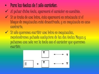 • Para las teclas de 1 sólo carácter:
 Al pulsar dicha tecla, aparecerá el carácter en cuestión.
 Si se trata de una letra, ésta aparecerá en minúscula si el
  bloque de mayúsculas está desactivado, y en mayúscula en caso
  contrario.
 Si sólo queremos escribir una letra en mayúsculas,
  mantendremos pulsada cualquiera de las dos teclas Mayus y
  pulsamos una sola vez la tecla con el carácter que queremos
  escribir.
 