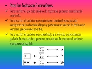 • Para las teclas con 3 caracteres:
 Para escribir el que está debajo a la izquierda, pulsamos normalmente
  sobre ella.
 Para escribir el carácter que está encima, mantendremos pulsada
  cualquiera de las dos teclas Mayus y pulsamos una sola vez la tecla con el
  carácter que queremos escribir.
 Para escribir el carácter que está debajo a la derecha ,mantendremos
  pulsada la tecla Alt Gr y pulsamos una sola vez la tecla con el carácter
  que queremos escribir.
 