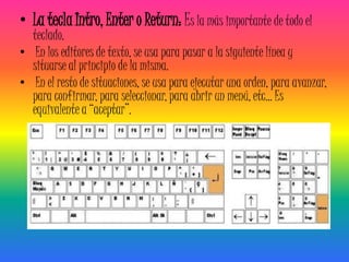 • La tecla Intro, Enter o Return: Es la más importante de todo el
  teclado.
• En los editores de texto, se usa para pasar a la siguiente línea y
  situarse al principio de la misma.
• En el resto de situaciones, se usa para ejecutar una orden, para avanzar,
  para confirmar, para seleccionar, para abrir un menú, etc... Es
  equivalente a “aceptar”.
 
