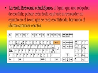 • La tecla Retroceso o BackSpace: al igual que una máquina
  de escribir, pulsar esta tecla equivale a retroceder un
  espacio en el texto que se está escribiendo, borrando el
  último carácter escrito.
 