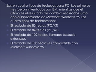 Existen cuatro tipos de teclados para PC. Los primeros
tres fueron inventados por IBM, mientras que el
último es el resultado de cambios realizados junto
con el lanzamiento de Microsoft Windows 95. Los
cuatro tipos de teclados son:
 El teclado de 83 teclas (PC/XT)
 El teclado de 84 teclas (PC/AT)
 El teclado de 102 teclas, llamado teclado
extendido
 El teclado de 105 teclas es compatible con
Microsoft Windows 95.
 