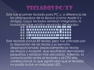 Este fue el primer teclado para PC y, a diferencia de
los otros equipos de la época (como Apple II y
Amiga), cuyos teclados estaban integrados, lo
inusual era que estaba separado del equipo.
Este teclado incluía 83 teclas, pero fue criticado por
la disposición de las teclas y su tamaño
desproporcionado (especialmente las teclas
de Mayús y Aceptar, que resultaban demasiado
pequeñas y estaban mal ubicadas). Además, la
comunicación entre el teclado y el CPU era
unidireccional, lo que significaba que el teclado
no podía incluir un indicador LED.
 