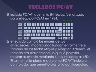 El teclado PC/AT, que tenía 84 teclas, fue lanzado
para el equipo PC/AT en 1984.
Este teclado corrigió los errores de sus
antecesores, modificando fundamentalmente el
tamaño de las teclas Mayús y Aceptar. Además, el
teclado era bidireccional, lo que le permitía
mostrar su estado mediante luces indicadoras LED.
Finalmente, la placa madre en el PC/AT incluía un
controlador que permitía ajustar la configuración:
 