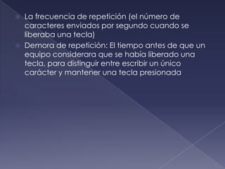 La frecuencia de repetición (el número de
caracteres enviados por segundo cuando se
liberaba una tecla)
 Demora de repetición: El tiempo antes de que un
equipo considerara que se había liberado una
tecla, para distinguir entre escribir un único
carácter y mantener una tecla presionada
 