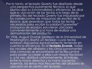 Por lo tanto, el teclado Qwerty fue diseñado desde
una perspectiva puramente técnica, lo que
obstaculizó su funcionalidad y eficiencia. Se dice
que la ubicación de las teclas a lo largo de la
primera fila del teclado Qwerty fue impulsada por
los comerciantes de máquinas de escribir de la
época, que deseaban que todas las teclas
necesarias para escribir la palabra"typewriter"
(máquina de escribir) estuvieran ubicadas
convenientemente a la hora de realizar una
demostración del producto.
En 1936, August Dvorak (profesor de la Universidad de
Washington) diseñó un teclado cuyas teclas
estaban dispuestas exclusivamente teniendo en
cuenta la eficiencia. En el teclado Dvorak, todas
las vocales del alfabeto y las cinco consonantes
más comunes se encontraran en la fila central
para poder acceder a ellas con mayor facilidad
y, a la vez, distribuir uniformemente, el trabajo
entre la mano derecha y la mano izquierda.
Además, las letras más frecuentes del alfabeto se
ubicaron en el centro del teclado.
 