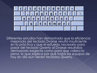 Diferentes estudios han demostrado que la eficiencia
mejorada del teclado Dvorak resultó insuficiente
en la práctica y que el esfuerzo necesario para
pasar del teclado Qwerty al Dvorak resultaba
demasiado exigente como para que valiera la
pena, lo que explica por qué todos los equipos de
hoy en día aún tienen teclados Qwerty.
 