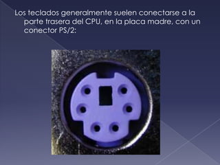 Los teclados generalmente suelen conectarse a la
parte trasera del CPU, en la placa madre, con un
conector PS/2:
 