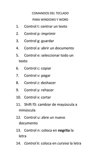 COMANDOS DEL TECLADO
PARA WINDOWS Y WORD

1.

Control t: centrar un texto

2.

Control p: imprimir

3.

Control g: guardar

4.

Control a: abrir un documento

5. Control e: seleccionar todo un
texto
6.

Control c: copiar

7.

Control v: pegar

8.

Control z: deshacer

9.

Control y: rehacer

10. Control x: cortar
11. Shift f3: cambiar de mayúscula a
minúscula
12. Control u: abre un nuevo
documento
13. Control n: coloca en negrita la
letra
14. Control k: coloca en cursiva la letra

 