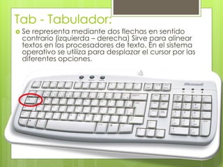 Tab - Tabulador:
 Se representa mediante dos flechas en sentido
contrario (izquierda – derecha) Sirve para alinear
textos en los procesadores de texto. En el sistema
operativo se utiliza para desplazar el cursor por las
diferentes opciones.
 