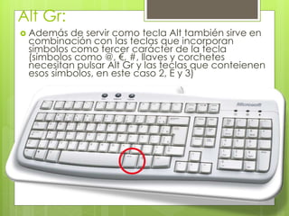 Alt Gr:
 Además de servir como tecla Alt también sirve en
combinación con las teclas que incorporan
símbolos como tercer carácter de la tecla
(símbolos como @, €, #, llaves y corchetes
necesitan pulsar Alt Gr y las teclas que conteienen
esos símbolos, en este caso 2, E y 3)
 