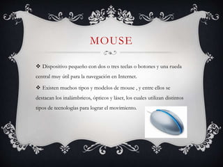 MOUSE
 Dispositivo pequeño con dos o tres teclas o botones y una rueda
central muy útil para la navegación en Internet.
 Existen muchos tipos y modelos de mouse , y entre ellos se
destacan los inalámbricos, ópticos y láser, los cuales utilizan distintos
tipos de tecnologías para lograr el movimiento.
 