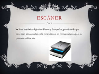 ESCÁNER
 Este periférico digitaliza dibujos y fotografías, permitiendo que
estas sean almacenadas en la computadora en formato digital, para su
posterior utilización.
 