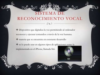SISTEMA DE
RECONOCIMIENTO VOCAL
 Dispositivo que digitaliza la voz permitiendo al ordenador
reconocer y ejecutar comandos a través de la voz humana.
 materia que se encuentra en constante desarrollo
 se lo puede usar en algunos tipos de aplicaciones como la
implementada en el iPhone, llamada Siri.
 