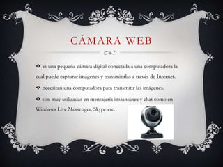 CÁMARA WEB
 es una pequeña cámara digital conectada a una computadora la
cual puede capturar imágenes y transmitirlas a través de Internet.
 necesitan una computadora para transmitir las imágenes.
 son muy utilizadas en mensajería instantánea y chat como en
Windows Live Messenger, Skype etc.
 