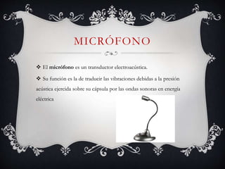 MICRÓFONO
 El micrófono es un transductor electroacústica.
 Su función es la de traducir las vibraciones debidas a la presión
acústica ejercida sobre su cápsula por las ondas sonoras en energía
eléctrica
 