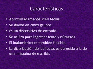 Características
• Aproximadamente cien teclas.
• Se divide en cinco grupos.
• Es un dispositivo de entrada.
• Se utiliza para ingresar texto y números.
• El inalámbrico es también flexible.
• La distribución de las teclas es parecida a la de
una máquina de escribir.
 