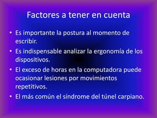 Factores a tener en cuenta
• Es importante la postura al momento de
escribir.
• Es indispensable analizar la ergonomía de los
dispositivos.
• El exceso de horas en la computadora puede
ocasionar lesiones por movimientos
repetitivos.
• El más común el síndrome del túnel carpiano.
 