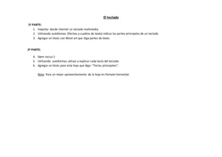 El teclado 
1º PARTE: 
1. Importar desde internet un teclado multimedia. 
2. Utilizando autoformas (flechas y cuadros de texto) indicar las partes principales de un teclado. 
3. Agregar un titulo con Word art que diga partes de texto. 
2º PARTE: 
4. Ídem inciso 1 
5. Utilizando autoformas utilizar y explicar cada tecla del teclado. 
6. Agregar un titulo para esta hoja que diga: “Teclas principales”. 
Nota: Para un mejor aprovechamiento de la hoja en formato horizontal. 
 