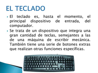  El teclado es, hasta el momento, el
principal dispositivo de entrada, del
computador.
 Se trata de un dispositivo que integra una
gran cantidad de teclas, semejantes a las
de una máquina de escribir mecánica.
También tiene una serie de botones extras
que realizan otras funciones específicas.
 