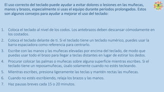 El uso correcto del teclado puede ayudar a evitar dolores o lesiones en las muñecas,
manos y brazos, especialmente si usas el equipo durante períodos prolongados. Estos
son algunos consejos para ayudar a mejorar el uso del teclado:
1. Coloca el teclado al nivel de los codos. Los antebrazos deben descansar cómodamente en
los costados.
2. Coloca el teclado delante de ti. Si el teclado tiene un teclado numérico, puedes usar la
barra espaciadora como referencia para centrarlo.
3. Escribe con las manos y las muñecas elevadas por encima del teclado, de modo que
puedas usar todo el brazo para llegar a teclas distantes en lugar de estirar los dedos.
4. Procurar colocar las palmas o muñecas sobre alguna superficie mientras escribes. Si el
teclado tiene un reposamuñecas, úsalo solamente cuando no estés tecleando.
5. Mientras escribes, presiona ligeramente las teclas y mantén rectas las muñecas.
6. Cuando no estés escribiendo, relaja los brazos y las manos.
7. Haz pausas breves cada 15 o 20 minutos.
 