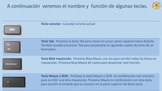 Tecla cancelar: Cancelar la tarea actual
Tecla Tab: Presiona la tecla Tab para mover el cursor varios espacios hacia delante.
También puedes presionar Tab para desplazarte al siguiente cuadro de texto de un
formulario.
Tecla Blob mayúscula: Presiona Bloq Mayús una vez para escribir todas las letras en
mayúsculas. Presiona Bloq Mayús de nuevo para desactivar esta función.
Tecla Mayús o Shift: Presiona la tecla Mayús o Shift en combinación con una letra
para escribir una letra mayúscula. Presiona Mayús en combinación con otra tecla
para escribir el símbolo que se muestra en la parte superior de dicha tecla.
A continuación veremos el nombre y función de algunas teclas.
 