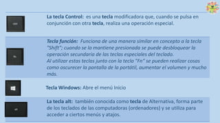 La tecla Control: es una tecla modificadora que, cuando se pulsa en
conjunción con otra tecla, realiza una operación especial.
Tecla función: Funciona de una manera similar en concepto a la tecla
"Shift"; cuando se la mantiene presionada se puede desbloquear la
operación secundaria de las teclas especiales del teclado.
Al utilizar estas teclas junto con la tecla "Fn" se pueden realizar cosas
como oscurecer la pantalla de la portátil, aumentar el volumen y mucho
más.
Tecla Windows: Abre el menú Inicio
La tecla alt: también conocida como tecla de Alternativa, forma parte
de los teclados de las computadoras (ordenadores) y se utiliza para
acceder a ciertos menús y atajos.
 