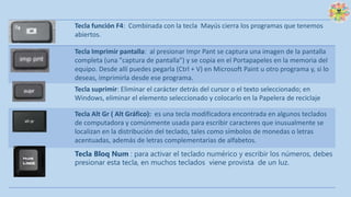 Tecla función F4: Combinada con la tecla Mayús cierra los programas que tenemos
abiertos.
Tecla Imprimir pantalla: al presionar Impr Pant se captura una imagen de la pantalla
completa (una "captura de pantalla") y se copia en el Portapapeles en la memoria del
equipo. Desde allí puedes pegarla (Ctrl + V) en Microsoft Paint u otro programa y, si lo
deseas, imprimirla desde ese programa.
Tecla suprimir: Eliminar el carácter detrás del cursor o el texto seleccionado; en
Windows, eliminar el elemento seleccionado y colocarlo en la Papelera de reciclaje
Tecla Alt Gr ( Alt Gráfico): es una tecla modificadora encontrada en algunos teclados
de computadora y comúnmente usada para escribir caracteres que inusualmente se
localizan en la distribución del teclado, tales como símbolos de monedas o letras
acentuadas, además de letras complementarias de alfabetos.
Tecla Bloq Num : para activar el teclado numérico y escribir los números, debes
presionar esta tecla, en muchos teclados viene provista de un luz.
 