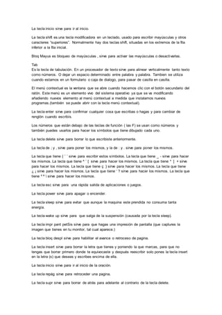 La tecla inicio sirve para ir al inicio. 
La tecla shift es una tecla modificadora en un teclado, usado para escribir mayúsculas y otros 
caracteres “superiores”. Normalmente hay dos teclas shift, situadas en los extremos de la fila 
inferior a la fila inicial. 
Bloq Mayus es bloqueo de mayúsculas , sirve para activar las mayúsculas o desactivarlas. 
Tab 
Es la tecla de tabulación. En un procesador de texto sirve para alinear verticalmente tanto texto 
como números. O dejar un espacio determinado entre palabra y palabra. Tambien se utiliza 
cuando estamos en un formulario o caja de dialogo, para pasar de casilla en casilla. 
El menú contextual es la ventana que se abre cuando hacemos clic con el botón secundario del 
ratón. Este menú es un elemento vivo del sistema operativo ya que se va modificando 
añadiendo nuevos elemento al menú contextual a medida que instalamos nuevos 
programas.(también se puede abrir con la tecla menú contextual). 
La tecla enter sirve para confirmar cualquier cosa que escribas o hagas y para cambiar de 
renglón cuando escribís. 
Los números que están debajo de las teclas de función ( las F) se usan como números y 
también puedes usarlos para hacer los símbolos que tiene dibujado cada uno. 
La tecla delete sirve para borrar lo que escribiste anteriormente. 
La tecla de ; y , sirve para poner los mismos, y la de : y . sirve para poner los mismos. 
La tecla que tiene { ¨ ´ sirve para escribir estos símbolos. La tecla que tiene _ - sirve para hacer 
los mismos. La tecla que tiene ^ ` [ sirve para hacer los mismos. La tecla que tiene * ] + sirve 
para hacer los mismos. La tecla que tiene ç } sirve para hacer los mismos. La tecla que tiene 
¿ ¡ sirve para hacer los mismos. La tecla que tiene ‘ ? sirve para hacer los mismos. La tecla que 
tiene º ª  sirve para hacer los mismos. 
La tecla esc sirve para una rápida salida de aplicaciones o juegos. 
La tecla power sirve para apagar o encender. 
La tecla sleep sirve para evitar que aunque la maquina este prendida no consuma tanta 
energía. 
La tecla wake up sirve para que salga de la suspensión (causada por la tecla sleep). 
La tecla impr pant petSis sirve para que hagas una impresión de pantalla (que captures la 
imagen que tienes en tu monitor, tal cual aparece.) 
La tecla bloq despl sirve para habilitar el avance o retroceso de pagina. 
La tecla insert sirve para borrar la letra que tienes y poniendo la que marcas, para que no 
tengas que borrar primero donde te equivocaste y después reescribir solo pones la tecla insert 
en la letra (s) que deseas y escribes encima de ella. 
La tecla inicio sirve para ir al inicio de la oración. 
La tecla repág sirve para retroceder una pagina. 
La tecla supr sirve para borrar de atrás para adelante al contrario de la tecla delete. 
 