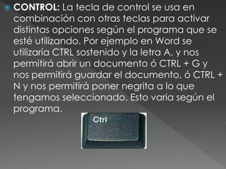  CONTROL: La tecla de control se usa en
combinación con otras teclas para activar
distintas opciones según el programa que se
esté utilizando. Por ejemplo en Word se
utilizaría CTRL sostenido y la letra A, y nos
permitirá abrir un documento ó CTRL + G y
nos permitirá guardar el documento, ó CTRL +
N y nos permitirá poner negrita a lo que
tengamos seleccionado. Esto varia según el
programa.
 