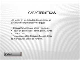CARACTERÌSTICAS Las teclas en los teclados de ordenador se clasifican normalmente como sigue: teclas alfanumericas: letras y números Teclas de puntuación: coma, punto, punto y  coma , etc. Teclas especiales: teclas de flechas, tecla de mayúsculas, teclas de función. índice 
