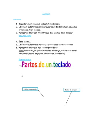 El teclado 
Primera parte 
1. Importar desde internet un teclado multimedia. 
2. Utilizando autoformas (flechas cuadros de texto) indicar las partes 
principales de un teclado. 
3. Agregar un titulo con WordArt que diga “partes de un teclado”. 
Segunda parte 
4. Ídem inciso 1. 
5. Utilizando autoformas indicar y explicar cada tecla del teclado. 
6. Agregar un titulo que diga “teclas principales” 
Nota: Para un mejor aprovechamiento de la hoja ponerla en la forma 
horizontal (diseño de pagina /orientación /horizontal) 
Primera parte: 
1. 
Teclas multimedia Teclas de función 
 