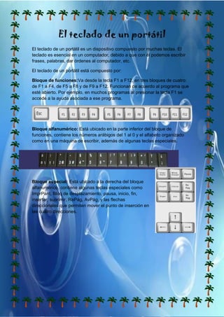 El teclado de un portátil
El teclado de un portátil es un dispositivo compuesto por muchas teclas. El
teclado es esencial en un computador, debido a que con él podemos escribir
frases, palabras, dar órdenes al computador, etc.

El teclado de un portátil está compuesto por:

Bloque de funciones:Va desde la tecla F1 a F12, en tres bloques de cuatro:
de F1 a F4, de F5 a F8 y de F9 a F12. Funcionan de acuerdo al programa que
esté abierto. Por ejemplo, en muchos programas al presionar la tecla F1 se
accede a la ayuda asociada a ese programa.




Bloque alfanumérico: Está ubicado en la parte inferior del bloque de
funciones, contiene los números arábigos del 1 al 0 y el alfabeto organizado
como en una máquina de escribir, además de algunas teclas especiales.




Bloque especial: Está ubicado a la derecha del bloque
alfanumérico, contiene algunas teclas especiales como
ImprPant, Bloq de desplazamiento, pausa, inicio, fin,
insertar, suprimir, RePág, AvPág, y las flechas
direccionales que permiten mover el punto de inserción en
las cuatro direcciones.
 