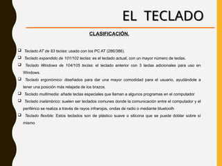EL TECLADO
CLASIFICACIÓN.
 Teclado AT de 83 teclas: usado con los PC AT (286/386).
 Teclado expandido de 101/102 teclas: es el teclado actual, con un mayor número de teclas.
 Teclado Windows de 104/105 teclas: el teclado anterior con 3 teclas adicionales para uso en
Windows.
 Teclado ergonómico: diseñados para dar una mayor comodidad para el usuario, ayudándole a
tener una posición más relajada de los brazos.
 Teclado multimedia: añade teclas especiales que llaman a algunos programas en el computador
 Teclado inalámbrico: suelen ser teclados comunes donde la comunicación entre el computador y el
periférico se realiza a través de rayos infrarojos, ondas de radio o mediante bluetooth
 Teclado flexible: Estos teclados son de plástico suave o silicona que se puede doblar sobre sí
mismo
 