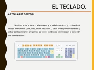 EL TECLADO.
Se sitúan entre el teclado alfanumérico y el teclado numérico, y bordeando el
teclado alfanumérico (Shift, Intro, Insert, Tabulador...) Estas teclas permiten controlar y
actuar con los diferentes programas. De hecho, cambian de función según la aplicación
que se está usando.
LAS TECLAS DE CONTROL
 