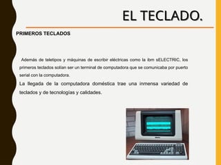 EL TECLADO.
Además de teletipos y máquinas de escribir eléctricas como la ibm sELECTRIC, los
primeros teclados solían ser un terminal de computadora que se comunicaba por puerto
serial con la computadora.
La llegada de la computadora doméstica trae una inmensa variedad de
teclados y de tecnologías y calidades.
PRIMEROS TECLADOS
 