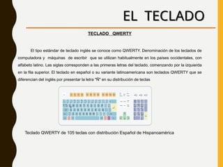 EL TECLADO
TECLADO QWERTY
El tipo estándar de teclado inglés se conoce como QWERTY. Denominación de los teclados de
computadora y máquinas de escribir que se utilizan habitualmente en los países occidentales, con
alfabeto latino. Las siglas corresponden a las primeras letras del teclado, comenzando por la izquierda
en la fila superior. El teclado en español o su variante latinoamericana son teclados QWERTY que se
diferencian del inglés por presentar la letra "Ñ" en su distribución de teclas
Teclado QWERTY de 105 teclas con distribución Español de Hispanoamérica
 