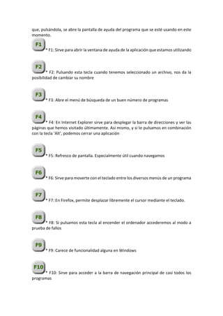 que, pulsándola, se abre la pantalla de ayuda del programa que se esté usando en este
momento.
* F1: Sirve para abrir la ventana de ayuda de la aplicación que estamos utilizando
* F2: Pulsando esta tecla cuando tenemos seleccionado un archivo, nos da la
posibilidad de cambiar su nombre
* F3: Abre el menú de búsqueda de un buen número de programas
* F4: En Internet Explorer sirve para desplegar la barra de direcciones y ver las
páginas que hemos visitado últimamente. Así mismo, y si lo pulsamos en combinación
con la tecla ‘Alt’, podemos cerrar una aplicación
* F5: Refresco de pantalla. Especialmente útil cuando navegamos
* F6: Sirve para moverte con el teclado entre los diversos menús de un programa
* F7: En Firefox, permite desplazar libremente el cursor mediante el teclado.
* F8: Si pulsamos esta tecla al encender el ordenador accederemos al modo a
prueba de fallos
* F9: Carece de funcionalidad alguna en Windows
* F10: Sirve para acceder a la barra de navegación principal de casi todos los
programas
 