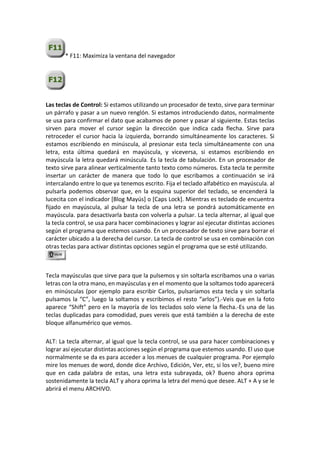 * F11: Maximiza la ventana del navegador
Las teclas de Control: Si estamos utilizando un procesador de texto, sirve para terminar
un párrafo y pasar a un nuevo renglón. Si estamos introduciendo datos, normalmente
se usa para confirmar el dato que acabamos de poner y pasar al siguiente. Estas teclas
sirven para mover el cursor según la dirección que indica cada flecha. Sirve para
retroceder el cursor hacia la izquierda, borrando simultáneamente los caracteres. Si
estamos escribiendo en minúscula, al presionar esta tecla simultáneamente con una
letra, esta última quedará en mayúscula, y viceversa, si estamos escribiendo en
mayúscula la letra quedará minúscula. Es la tecla de tabulación. En un procesador de
texto sirve para alinear verticalmente tanto texto como números. Esta tecla te permite
insertar un carácter de manera que todo lo que escribamos a continuación se irá
intercalando entre lo que ya tenemos escrito. Fija el teclado alfabético en mayúscula. al
pulsarla podemos observar que, en la esquina superior del teclado, se encenderá la
lucecita con el indicador [Blog Mayús] o [Caps Lock]. Mientras es teclado de encuentra
fijado en mayúscula, al pulsar la tecla de una letra se pondrá automáticamente en
mayúscula. para desactivarla basta con volverla a pulsar. La tecla alternar, al igual que
la tecla control, se usa para hacer combinaciones y lograr así ejecutar distintas acciones
según el programa que estemos usando. En un procesador de texto sirve para borrar el
carácter ubicado a la derecha del cursor. La tecla de control se usa en combinación con
otras teclas para activar distintas opciones según el programa que se esté utilizando.
Tecla mayúsculas que sirve para que la pulsemos y sin soltarla escribamos una o varias
letras con la otra mano, en mayúsculas y en el momento que la soltamos todo aparecerá
en minúsculas (por ejemplo para escribir Carlos, pulsaríamos esta tecla y sin soltarla
pulsamos la “C”, luego la soltamos y escribimos el resto “arlos”).-Veis que en la foto
aparece “Shift” pero en la mayoría de los teclados solo viene la flecha.-Es una de las
teclas duplicadas para comodidad, pues vereis que está también a la derecha de este
bloque alfanumérico que vemos.
ALT: La tecla alternar, al igual que la tecla control, se usa para hacer combinaciones y
lograr así ejecutar distintas acciones según el programa que estemos usando. El uso que
normalmente se da es para acceder a los menues de cualquier programa. Por ejemplo
mire los menues de word, donde dice Archivo, Edición, Ver, etc, si los ve?, bueno mire
que en cada palabra de estas, una letra esta subrayada, ok? Bueno ahora oprima
sostenidamente la tecla ALT y ahora oprima la letra del menú que desee. ALT + A y se le
abrirá el menu ARCHIVO.
 