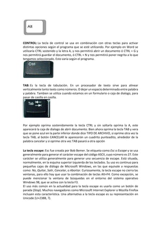 CONTROL: La tecla de control se usa en combinación con otras teclas para activar
distintas opciones según el programa que se esté utilizando. Por ejemplo en Word se
utilizaría CTRL sostenido y la letra A, y nos permitirá abrir un documento ó CTRL + G y
nos permitirá guardar el documento, ó CTRL + N y nos permitirá poner negrita a lo que
tengamos seleccionado. Esto varia según el programa.
TAB: Es la tecla de tabulación. En un procesador de texto sirve para alinear
verticalmente tanto texto como números. O dejar un espacio determinado entre palabra
y palabra. Tambien se utiliza cuando estamos en un formulario o caja de dialogo, para
pasar de casilla en casilla.
Por ejemplo oprima sostenidamente la tecla CTRL y sin soltarla oprima la A, este
aparecerá la caja de dialogo de abrir documento. Bien ahora oprima la tecla TAB y vera
que se pone azul en la parte inferior donde dice TIPO DE ARCHIVO, si oprime otra vez la
tecla TAB, al botón CANCELAR le aparecerán un cuadrito punteadito, alrededor de la
palabra cancelar y si oprime otra vez TAB pasará a otra opción
La tecla escape: Esc fue creada por Bob Bemer. Se etiqueta como Esc o Escape y se usa
generalmente para generar el carácter escape del código ASCII, cuyo número es 27. Este
carácter se utiliza generalmente para generar una secuencia de escape. Está situada,
normalmente, en la esquina superior izquierda de los teclados. Su uso es continuo para
pequeñas cajas de diálogo de Microsoft Windows, en las que equivale a respuestas
como: No, Quitar, Salir, Cancelar, o Abortar. Curiosamente, la tecla escape no cierra las
ventanas, para ello hay que usar la combinación de teclas Alt+F4. Como excepción, se
puede mencionar la ventana de búsquedas en el entorno del sistema operativo
Windows 98, que se activa con la tecla F3.
El uso más común en la actualidad para la tecla escape es usarla como un botón de
parada (Stop). Muchos navegadores como Microsoft Internet Explorer o Mozilla Firefox
incluyen esta característica. Una alternativa a la tecla escape es su representación en
Unicode (U+238B, ?).
 