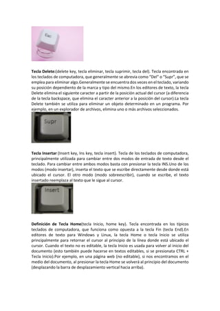 Tecla Delete:(delete key, tecla eliminar, tecla suprimir, tecla del). Tecla encontrada en
los teclados de computadora, que generalmente se abrevia como “Del” o “Supr”, que se
emplea para eliminar algo.Generalmente se encuentra dos veces en el teclado, variando
su posición dependiento de la marca y tipo del mismo.En los editores de texto, la tecla
Delete elimina el siguiente caracter a partir de la posición actual del cursor (a diferencia
de la tecla backspace, que elimina el caracter anterior a la posición del cursor).La tecla
Delete también se utiliza para eliminar un objeto determinado en un programa. Por
ejemplo, en un explorador de archivos, elimina uno o más archivos seleccionados.
Tecla Insertar (Insert key, Ins key, tecla insert). Tecla de los teclados de computadora,
principalmente utilizada para cambiar entre dos modos de entrada de texto desde el
teclado. Para cambiar entre ambos modos basta con presionar la tecla INS.Uno de los
modos (modo insertar), inserta el texto que se escribe directamente desde donde está
ubicado el cursor. El otro modo (modo sobreescribir), cuando se escribe, el texto
insertado reemplaza al texto que le sigue al cursor.
Definición de Tecla Home(tecla Inicio, home key). Tecla encontrada en los típicos
teclados de computadora, que funciona como opuesta a la tecla Fin (tecla End).En
editores de texto para Windows y Linux, la tecla Home o tecla Inicio se utiliza
principalmente para retornar el cursor al principio de la línea donde está ubicado el
cursor. Cuando el texto no es editable, la tecla Inicio es usada para volver al inicio del
documento (esto también puede hacerse en textos editables, si se presionata CTRL +
Tecla Inicio).Por ejemplo, en una página web (no editable), si nos encontramos en el
medio del documento, al presionar la tecla Home se volverá al principio del documento
(desplazando la barra de desplazamiento vertical hacia arriba).
 