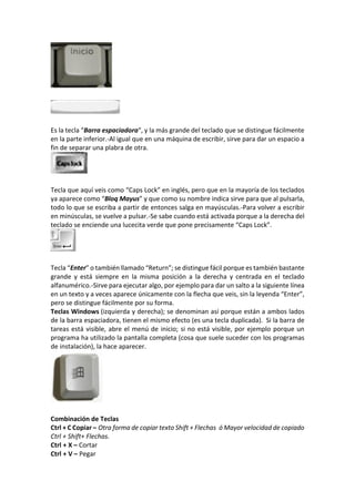 Es la tecla “Barra espaciadora“, y la más grande del teclado que se distingue fácilmente
en la parte inferior.-Al igual que en una máquina de escribir, sirve para dar un espacio a
fin de separar una plabra de otra.
Tecla que aquí veis como “Caps Lock” en inglés, pero que en la mayoría de los teclados
ya aparece como “Bloq Mayus” y que como su nombre indica sirve para que al pulsarla,
todo lo que se escriba a partir de entonces salga en mayúsculas.-Para volver a escribir
en minúsculas, se vuelve a pulsar.-Se sabe cuando está activada porque a la derecha del
teclado se enciende una lucecita verde que pone precisamente “Caps Lock”.
Tecla “Enter” o también llamado “Return”; se distingue fácil porque es también bastante
grande y está siempre en la misma posición a la derecha y centrada en el teclado
alfanumérico.-Sirve para ejecutar algo, por ejemplo para dar un salto a la siguiente línea
en un texto y a veces aparece únicamente con la flecha que veis, sin la leyenda “Enter”,
pero se distingue fácilmente por su forma.
Teclas Windows (izquierda y derecha); se denominan así porque están a ambos lados
de la barra espaciadora, tienen el mismo efecto (es una tecla duplicada). Si la barra de
tareas está visible, abre el menú de inicio; si no está visible, por ejemplo porque un
programa ha utilizado la pantalla completa (cosa que suele suceder con los programas
de instalación), la hace aparecer.
Combinación de Teclas
Ctrl + C Copiar – Otra forma de copiar texto Shift + Flechas ó Mayor velocidad de copiado
Ctrl + Shift+ Flechas.
Ctrl + X – Cortar
Ctrl + V – Pegar
 
