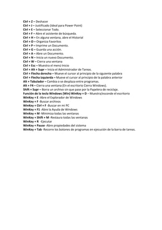 Ctrl + Z – Deshacer
Ctrl + J – Justificado (Ideal para Power Point)
Ctrl + E – Seleccionar Todo.
Ctrl + F – Abre el asistente de búsqueda.
Ctrl + H – En alguna ventana, abre el Historial
Ctrl + O – Organiza Favoritos
Ctrl + P – Imprime un Documento.
Ctrl + G – Guarda una acción.
Ctrl + A – Abre un Documento.
Ctrl + N – Inicia un nuevo Documento.
Ctrl + W – Cierra una ventana
Ctrl + Esc – Muestra el menú Inicio
Ctrl + Alt + Supr – Inicia el Administrador de Tareas.
Ctrl + Flecha derecha – Mueve el cursor al principio de la siguiente palabra
Ctrl + Flecha izquierda – Mueve el cursor al principio de la palabra anterior
Alt + Tabulador – Cambia o se desplaza entre programas.
Alt + F4 – Cierra una ventana (En el escritorio Cierra Windows).
Shift + Supr – Borra un archivo sin que pase por la Papelera de reciclaje.
Función de la tecla Windows (Win) WinKey + D – Muestra/esconde el escritorio
WinKey + E -Abre el Explorador de Windows
WinKey + F -Buscar archivos
WinKey + Ctrl + F -Buscar en mi PC
WinKey + F1 -Abre la Ayuda de Windows
WinKey + M -Minimiza todas las ventanas
WinKey + Shift + M -Restaura todas las ventanas
WinKey + R -Ejecutar
WinKey + Pause -Abre propiedades del sistema
WinKey + Tab -Recorre los botones de programas en ejecución de la barra de tareas.
 