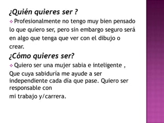 ¿Quién quieres ser ?
 Profesionalmente   no tengo muy bien pensado
lo que quiero ser, pero sin embargo seguro será
en algo que tenga que ver con el dibujo o
crear.
¿Cómo quieres ser?
 Quiero ser una mujer sabia e inteligente ,
Que cuya sabiduría me ayude a ser
independiente cada día que pase. Quiero ser
responsable con
mi trabajo y/carrera.
 