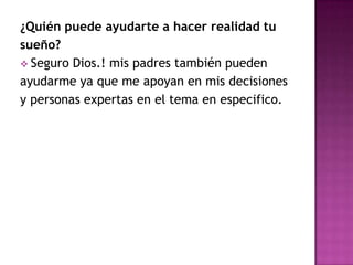 ¿Quién puede ayudarte a hacer realidad tu
sueño?
 Seguro Dios.! mis padres también pueden
ayudarme ya que me apoyan en mis decisiones
y personas expertas en el tema en especifico.
 