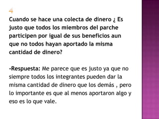 Cuando se hace una colecta de dinero ¿ Es
justo que todos los miembros del parche
participen por igual de sus beneficios aun
que no todos hayan aportado la misma
cantidad de dinero?

-Respuesta: Me parece que es justo ya que no
siempre todos los integrantes pueden dar la
misma cantidad de dinero que los demás , pero
lo importante es que al menos aportaron algo y
eso es lo que vale.
 
