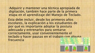 •Adquirir y mantener una técnica apropiada de
digitación, también hace parte de la primera
etapa en el aprendizaje del Manejo de Teclado.
Esta debe incluir, desde los primeros años
escolares, la explicación a los estudiantes de
por qué es importante adoptar la postura
adecuada y entrenarlos para sentarse
correctamente, usar convenientemente el
teclado y hacer pausas en el trabajo con alguna
frecuencia
 