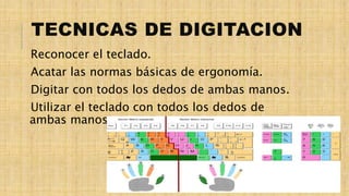 Reconocer el teclado.
Acatar las normas básicas de ergonomía.
Digitar con todos los dedos de ambas manos.
Utilizar el teclado con todos los dedos de
ambas manos.
TECNICAS DE DIGITACION
 