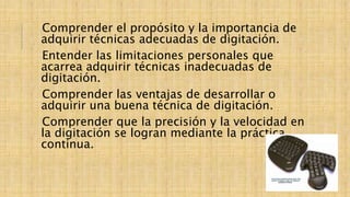 Comprender el propósito y la importancia de
adquirir técnicas adecuadas de digitación.
Entender las limitaciones personales que
acarrea adquirir técnicas inadecuadas de
digitación.
Comprender las ventajas de desarrollar o
adquirir una buena técnica de digitación.
Comprender que la precisión y la velocidad en
la digitación se logran mediante la práctica
continua.
 