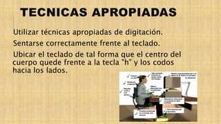 TECNICAS APROPIADAS
Utilizar técnicas apropiadas de digitación.
Sentarse correctamente frente al teclado.
Ubicar el teclado de tal forma que el centro del
cuerpo quede frente a la tecla "h" y los codos
hacia los lados.
 