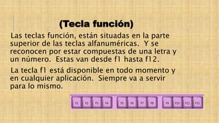 (Tecla función)
Las teclas función, están situadas en la parte
superior de las teclas alfanuméricas. Y se
reconocen por estar compuestas de una letra y
un número. Estas van desde f1 hasta f12.
La tecla f1 está disponible en todo momento y
en cualquier aplicación. Siempre va a servir
para lo mismo.
 